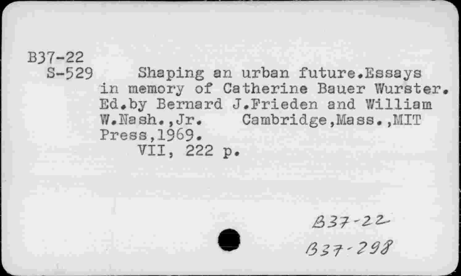 ﻿B37-22
S-529 Shaping an urban future.Essays in memory of Catherine Bauer Wurster Ed.by Bernard J.Frieden and William W.Nash.,Jr.	Cambridge,Mass.,MIT
Press,1969.
VII, 222 p.
£>37'2 2"
43?'29#